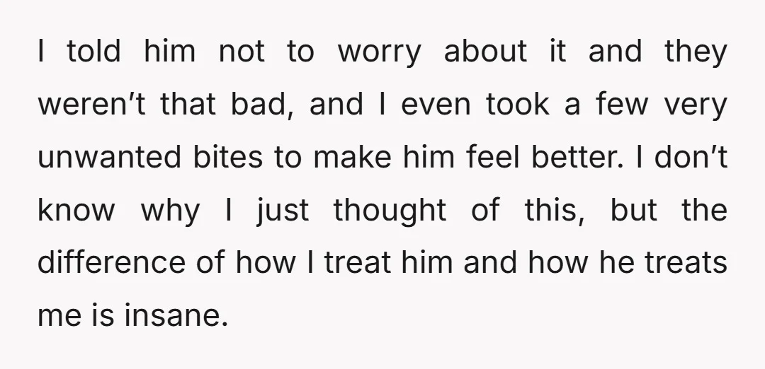 I told him not to worry about it and they weren’t that bad, and I even took a few very unwanted bites to make him feel better. I don’t know...