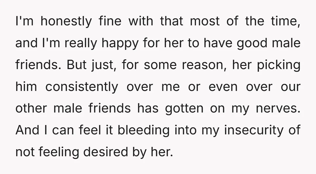 I'm honestly fine with that most of the time, and I'm really happy for her to have good male friends. But just, for some reason, her picking him consistently over...