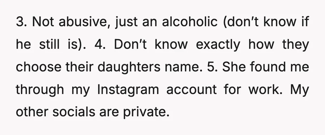 3. Not abusive, just an alcoholic (don’t know if he still is). 4. Don’t know exactly how they choose their daughters name. 5. She found me through my Instagram account...