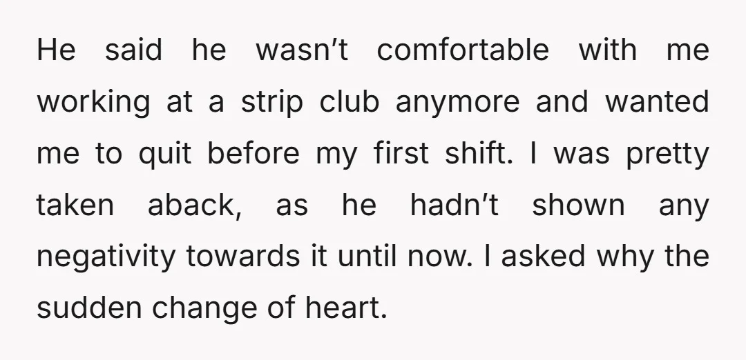 He said he wasn’t comfortable with me working at a strip club anymore and wanted me to quit before my first shift. I was pretty taken aback, as he hadn’t...
