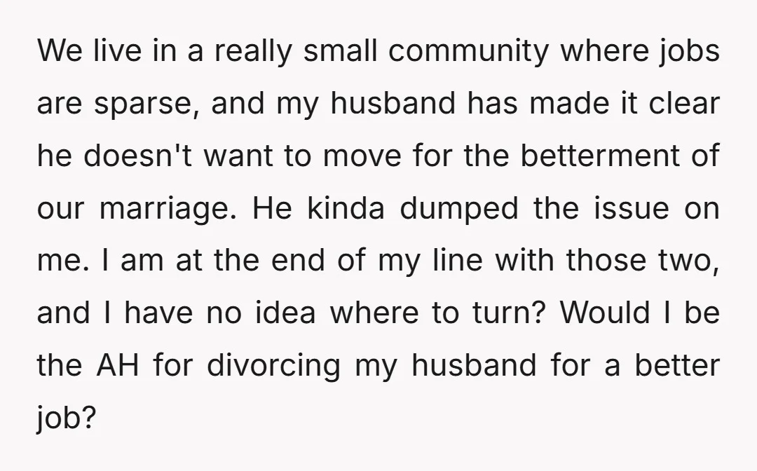 We live in a really small community where jobs are sparse, and my husband has made it clear he doesn't want to move for the betterment of our marriage. He...