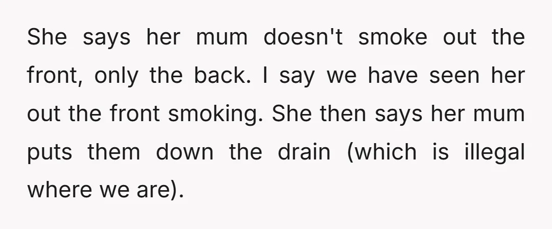 She says her mum doesn't smoke out the front, only the back. I say we have seen her out the front smoking. She then says her mum puts them down...