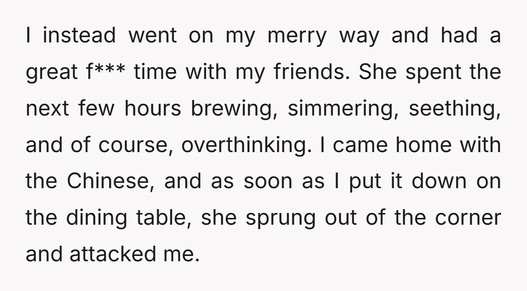I instead went on my merry way and had a great f*** time with my friends. She spent the next few hours brewing, simmering, seething, and of course, overthinking. I...