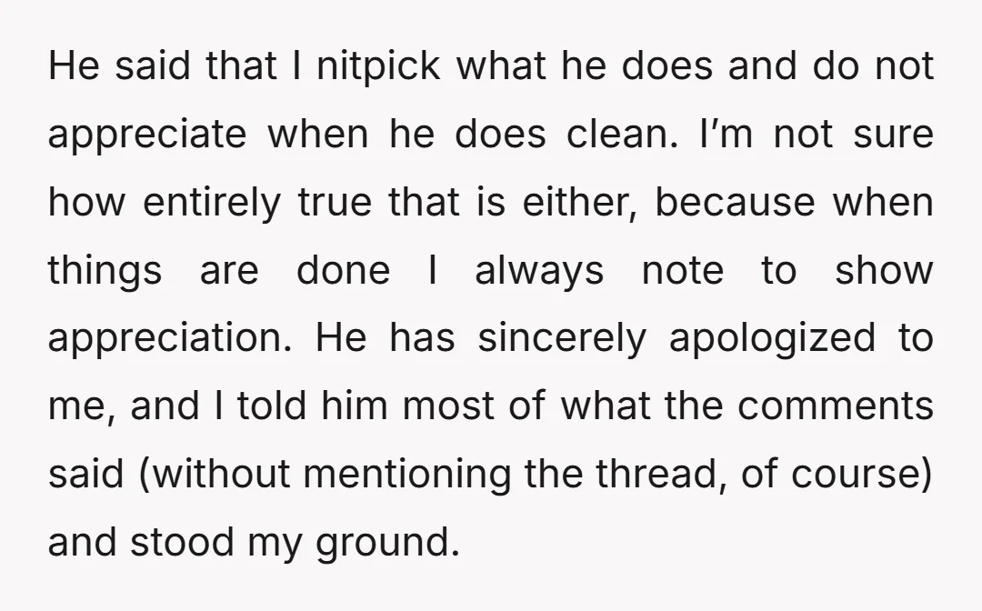 He said that I nitpick what he does and do not appreciate when he does clean. I’m not sure how entirely true that is either, because when things are done...
