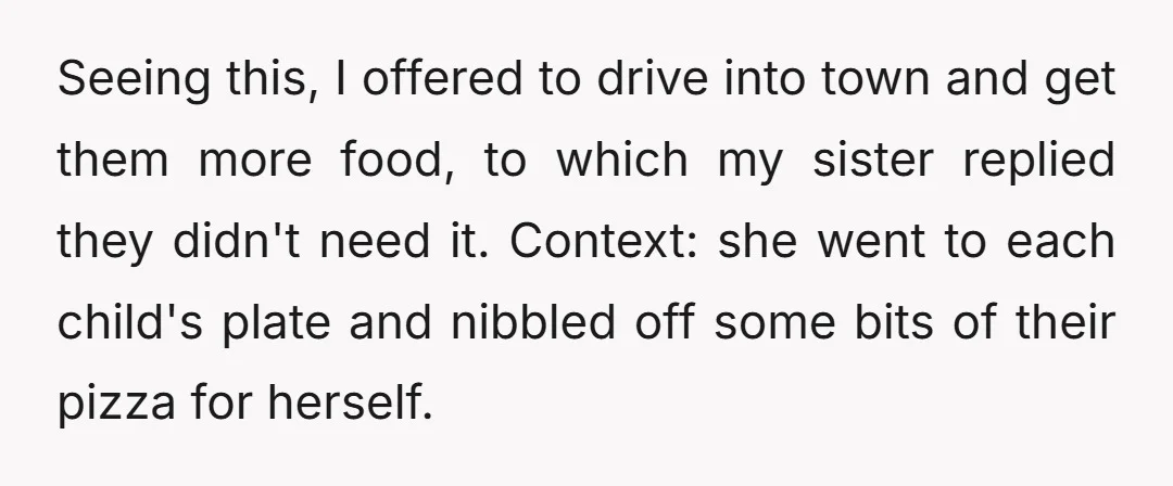 Seeing this, I offered to drive into town and get them more food, to which my sister replied they didn't need it. Context: she went to each child's plate and...