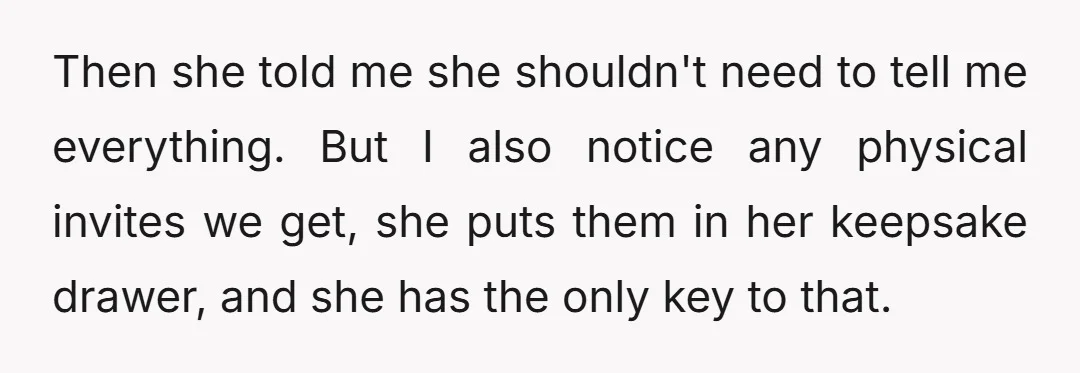Then she told me she shouldn't need to tell me everything. But I also notice any physical invites we get, she puts them in her keepsake drawer, and she has...