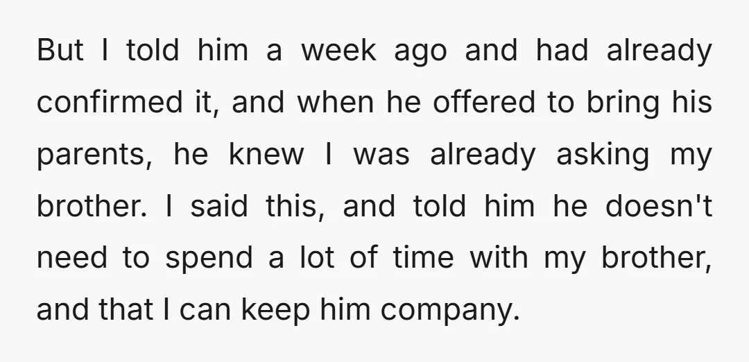 But I told him a week ago and had already confirmed it, and when he offered to bring his parents, he knew I was already asking my brother. I said...