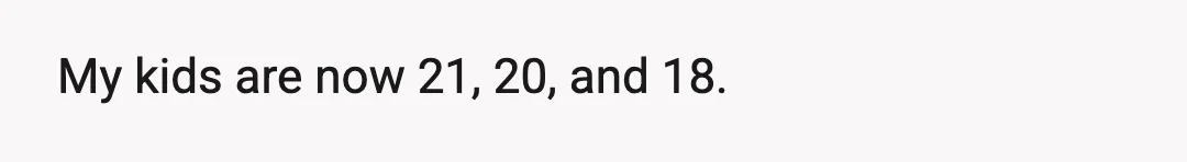 My kids are now 21, 20, and 18.