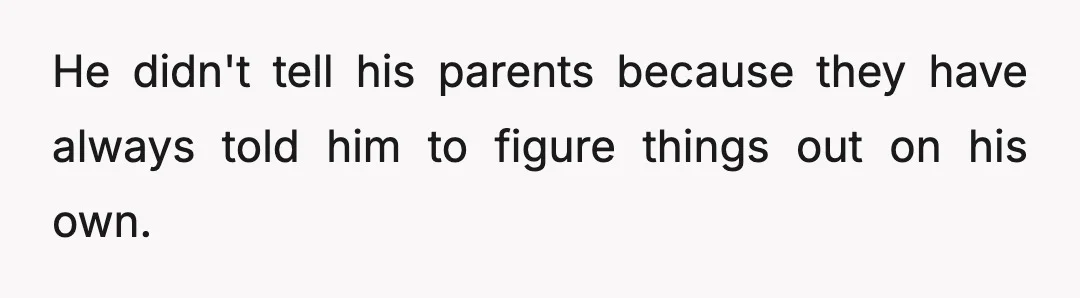 He didn't tell his parents because they have always told him to figure things out on his own.