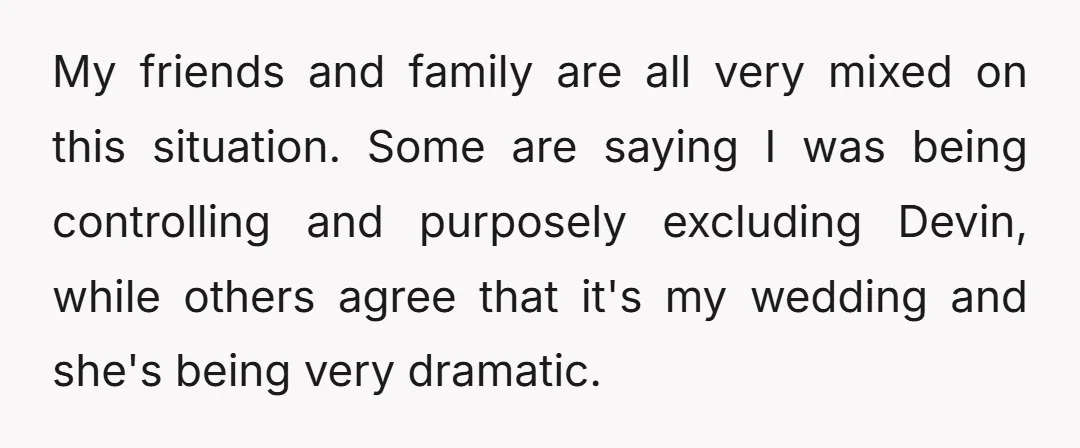 My friends and family are all very mixed on this situation. Some are saying I was being controlling and purposely excluding Devin, while others agree that it's my wedding and...
