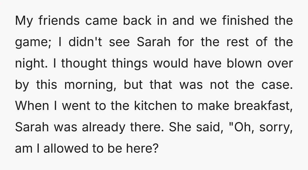 My friends came back in and we finished the game; I didn't see Sarah for the rest of the night. I thought things would have blown over by this morning,...