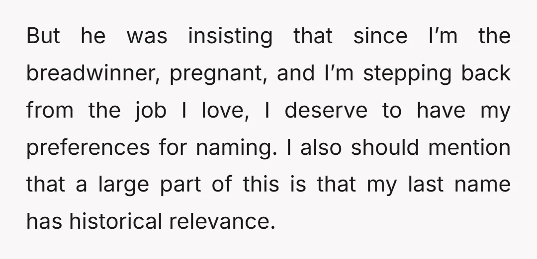 But he was insisting that since I’m the breadwinner, pregnant, and I’m stepping back from the job I love, I deserve to have my preferences for naming. I also should...