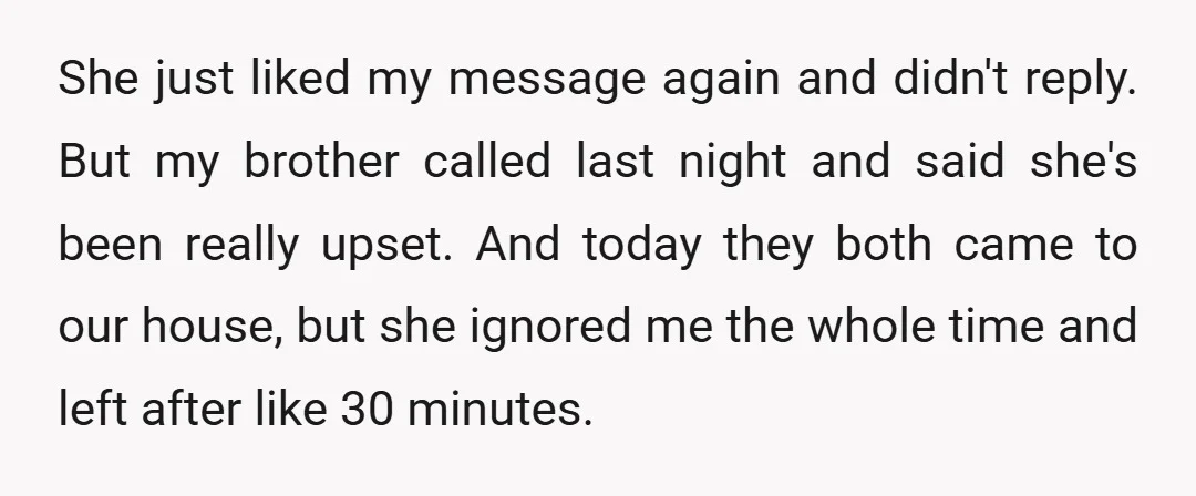 She just liked my message again and didn't reply. But my brother called last night and said she's been really upset. And today they both came to our house, but...