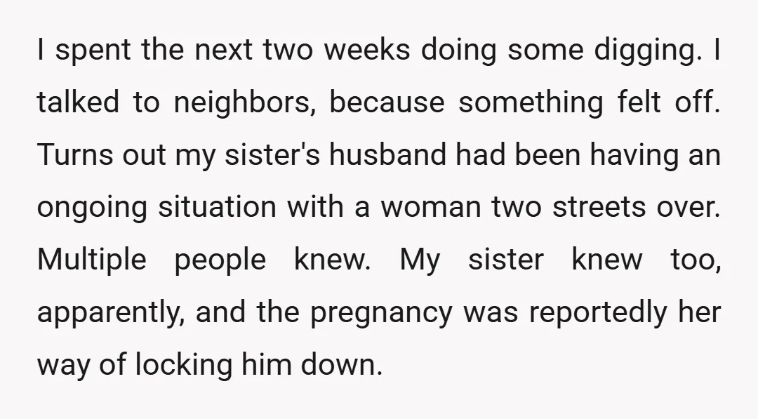I spent the next two weeks doing some digging. I talked to neighbors, because something felt off. Turns out my sister's husband had been having an ongoing situation with a...