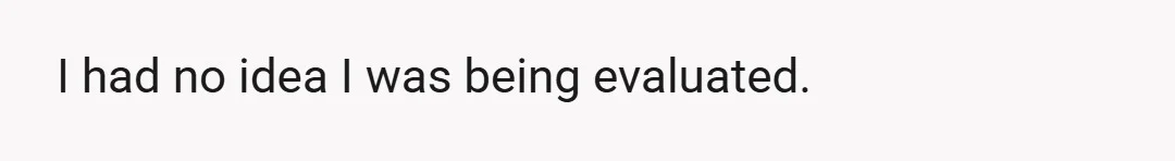 I had no idea I was being evaluated.
