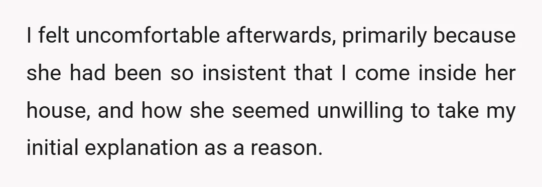 I felt uncomfortable afterwards, primarily because she had been so insistent that I come inside her house, and how she seemed unwilling to take my initial explanation as a reason.