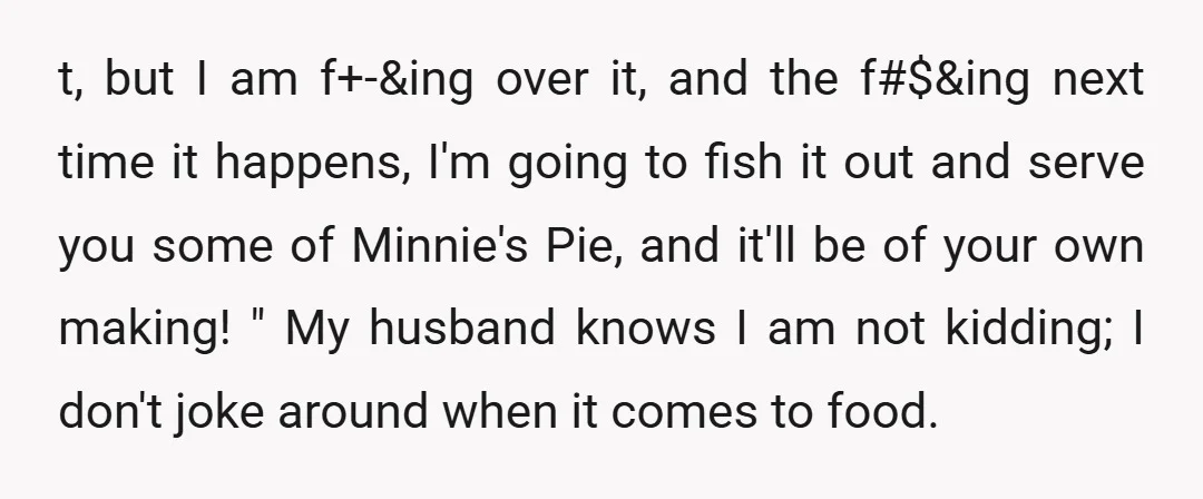 t, but I am f+-&ing over it, and the f#$&ing next time it happens, I'm going to fish it out and serve you some of Minnie's Pie, and it'll be...