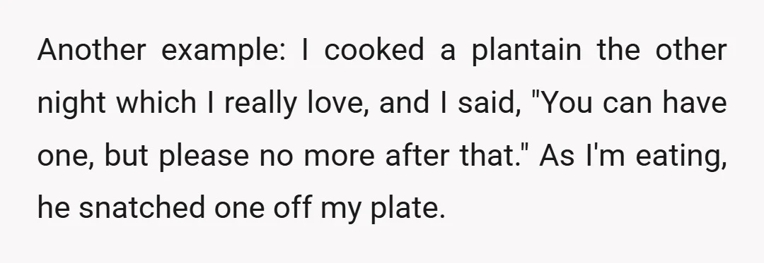 Another example: I cooked a plantain the other night which I really love, and I said, "You can have one, but please no more after that." As I'm eating, he...