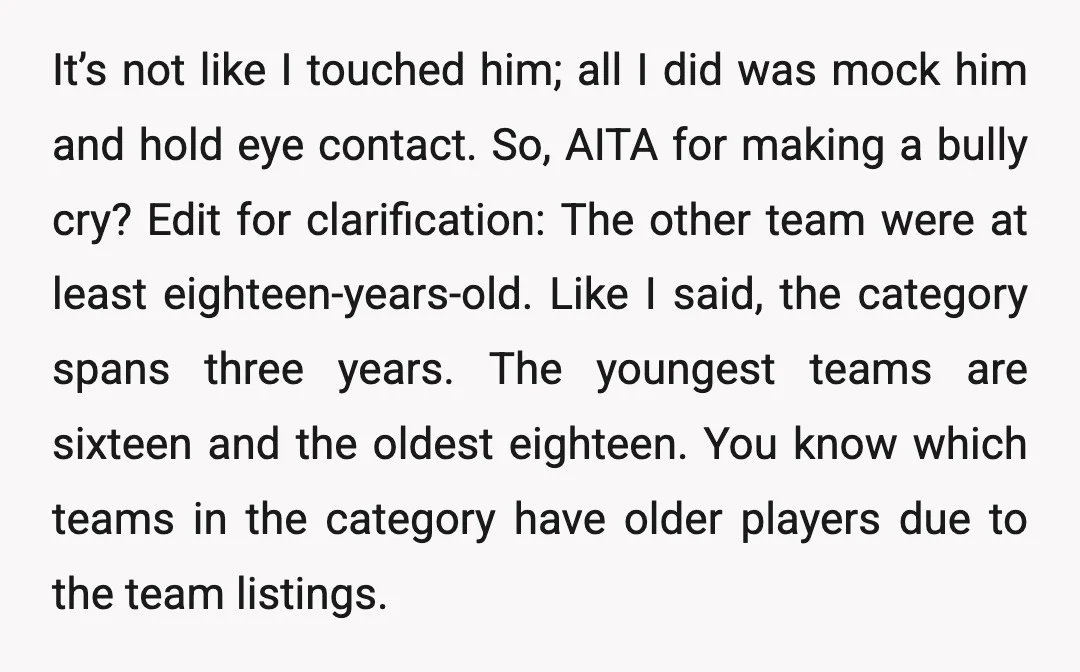 It’s not like I touched him; all I did was mock him and hold eye contact. So, AITA for making a bully cry? Edit for clarification: The other team were...