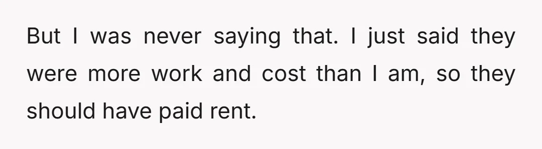 But I was never saying that. I just said they were more work and cost than I am, so they should have paid rent.