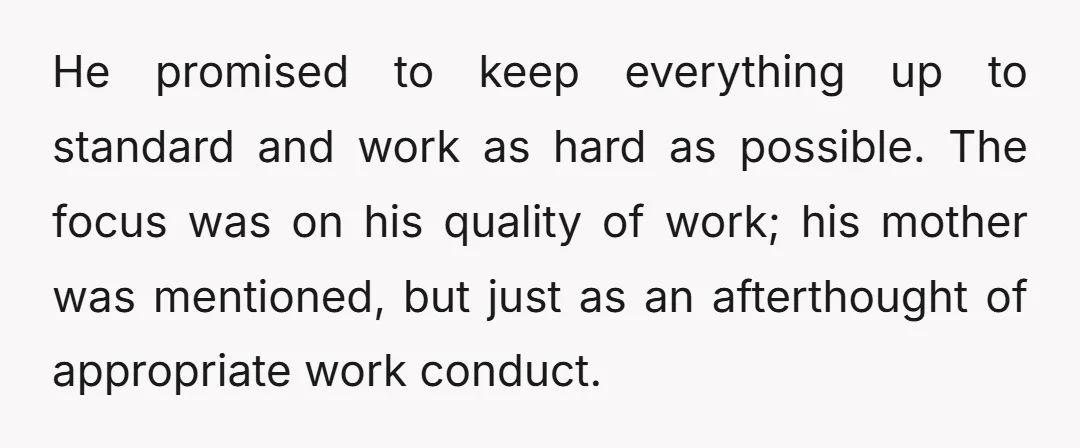 He promised to keep everything up to standard and work as hard as possible. The focus was on his quality of work; his mother was mentioned, but just as an...