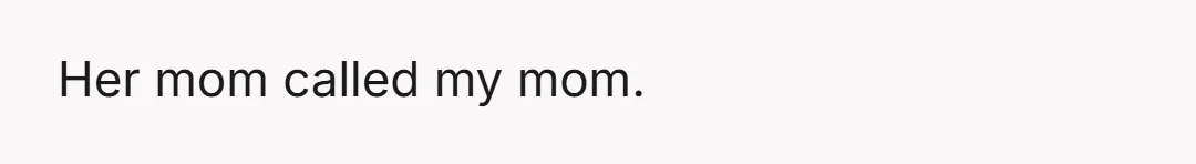 Her mom called my mom.