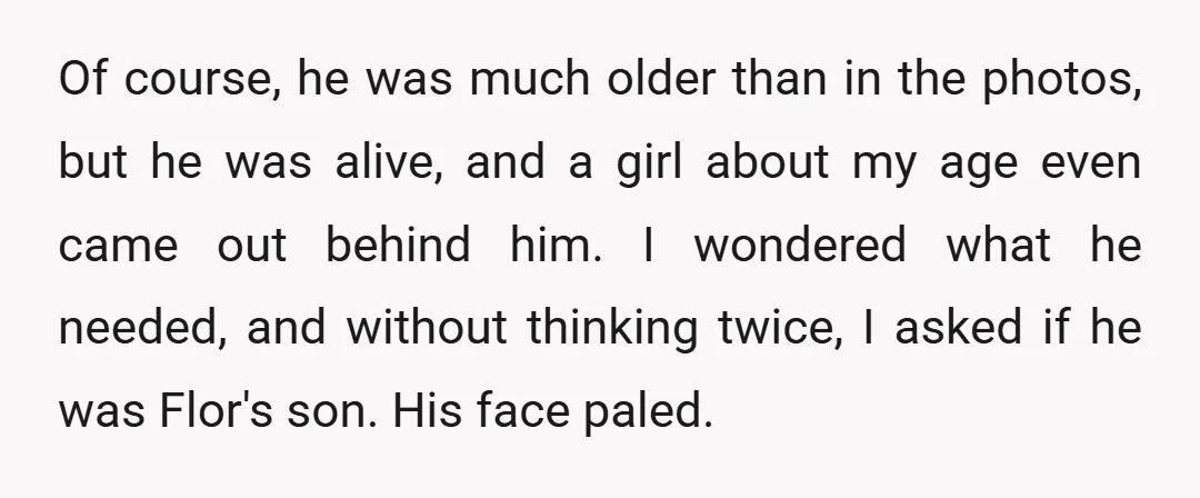 Of course, he was much older than in the photos, but he was alive, and a girl about my age even came out behind him. I wondered what he needed,...