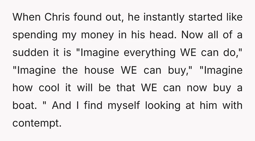 When Chris found out, he instantly started like spending my money in his head. Now all of a sudden it is "Imagine everything WE can do," "Imagine the house WE...