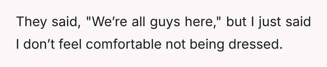 They said, "We’re all guys here," but I just said I don’t feel comfortable not being dressed.