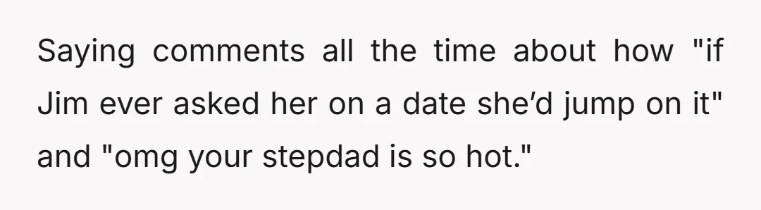 Saying comments all the time about how "if Jim ever asked her on a date she’d jump on it" and "omg your stepdad is so hot."