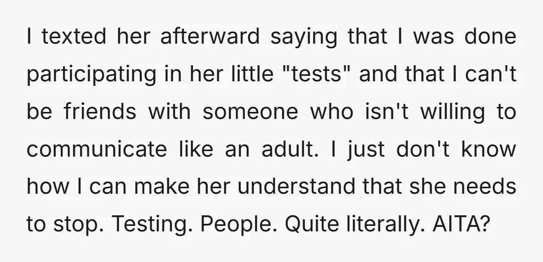 I texted her afterward saying that I was done participating in her little "tests" and that I can't be friends with someone who isn't willing to communicate like an adult....