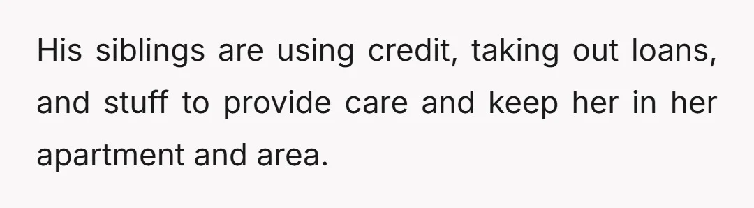 His siblings are using credit, taking out loans, and stuff to provide care and keep her in her apartment and area.
