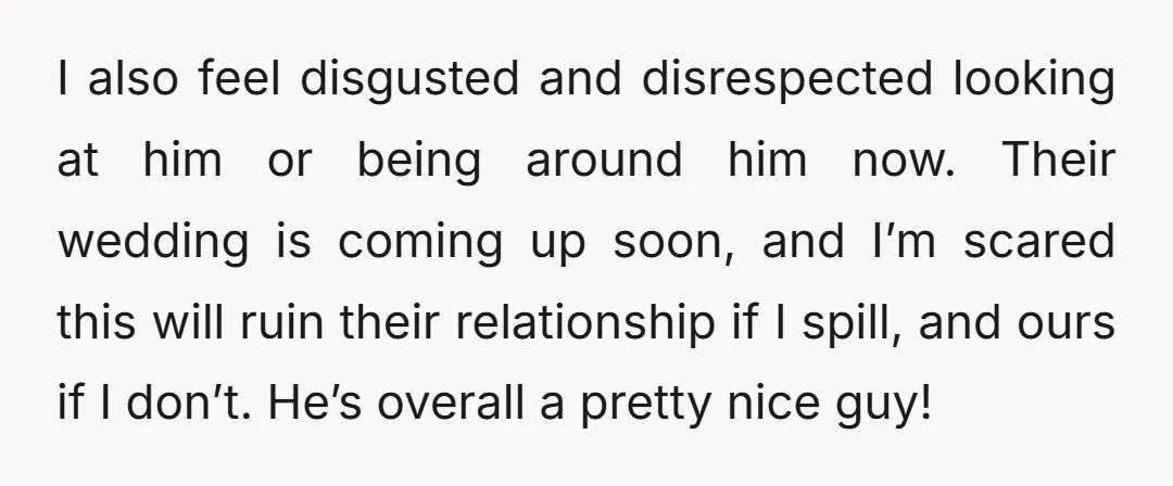 I also feel disgusted and disrespected looking at him or being around him now. Their wedding is coming up soon, and I’m scared this will ruin their relationship if I...