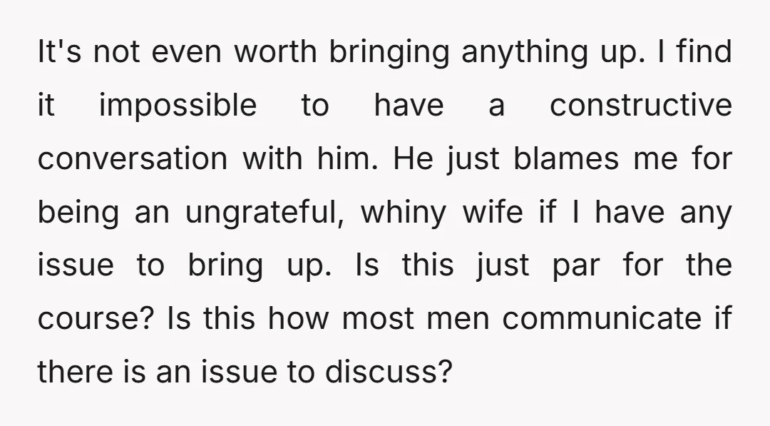 It's not even worth bringing anything up. I find it impossible to have a constructive conversation with him. He just blames me for being an ungrateful, whiny wife if I...