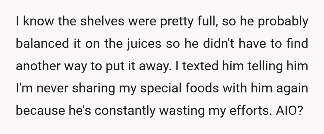 I know the shelves were pretty full, so he probably balanced it on the juices so he didn't have to find another way to put it away. I texted him...