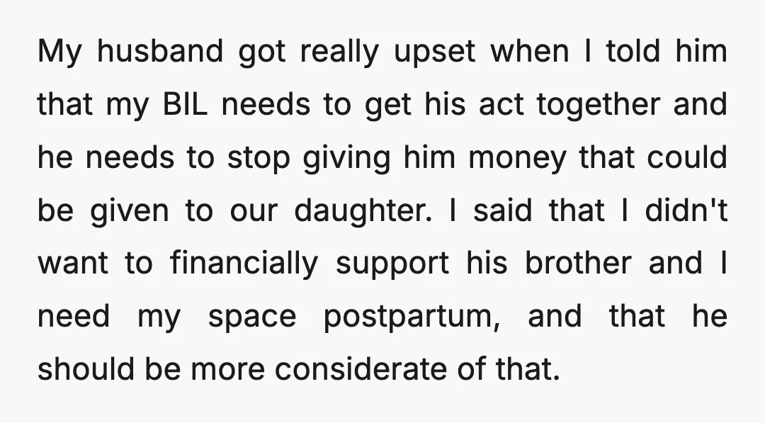 My husband got really upset when I told him that my BIL needs to get his act together and he needs to stop giving him money that could be given...