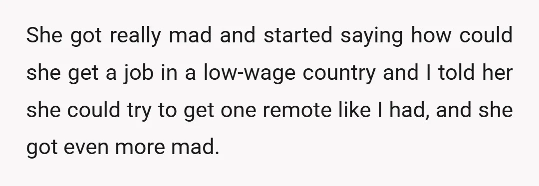 She got really mad and started saying how could she get a job in a low-wage country and I told her she could try to get one remote like I...