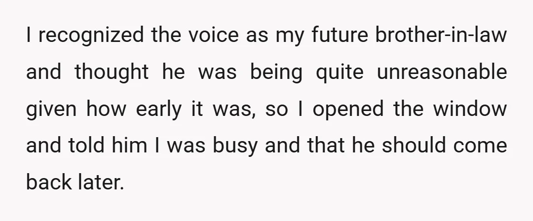 I recognized the voice as my future brother-in-law and thought he was being quite unreasonable given how early it was, so I opened the window and told him I was...