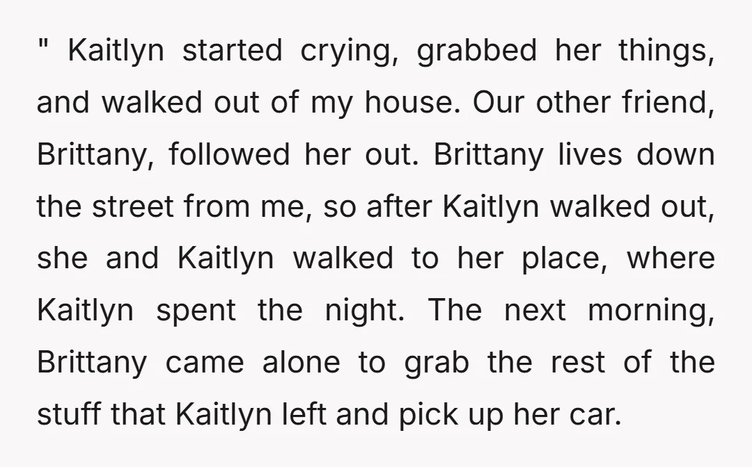 " Kaitlyn started crying, grabbed her things, and walked out of my house. Our other friend, Brittany, followed her out. Brittany lives down the street from me, so after Kaitlyn...