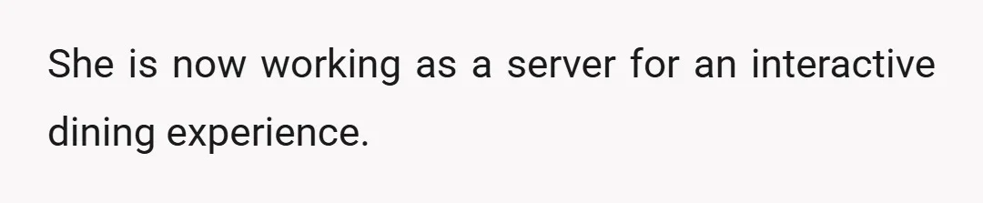 She is now working as a server for an interactive dining experience.