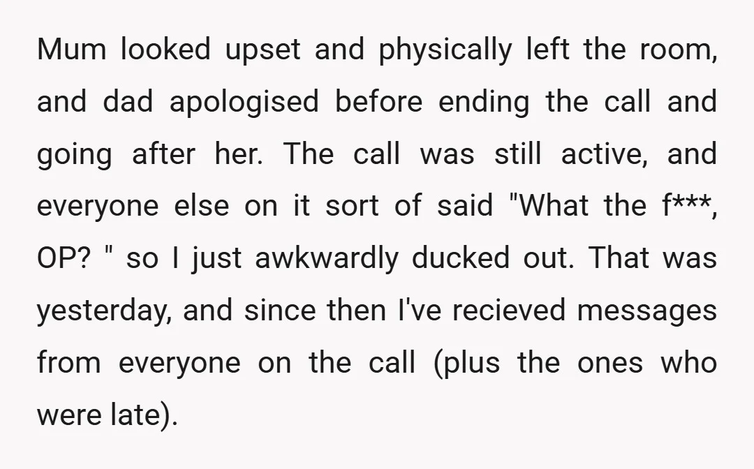 Mum looked upset and physically left the room, and dad apologised before ending the call and going after her. The call was still active, and everyone else on it sort...