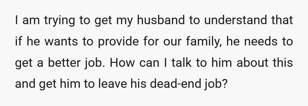 I am trying to get my husband to understand that if he wants to provide for our family, he needs to get a better job. How can I talk to...