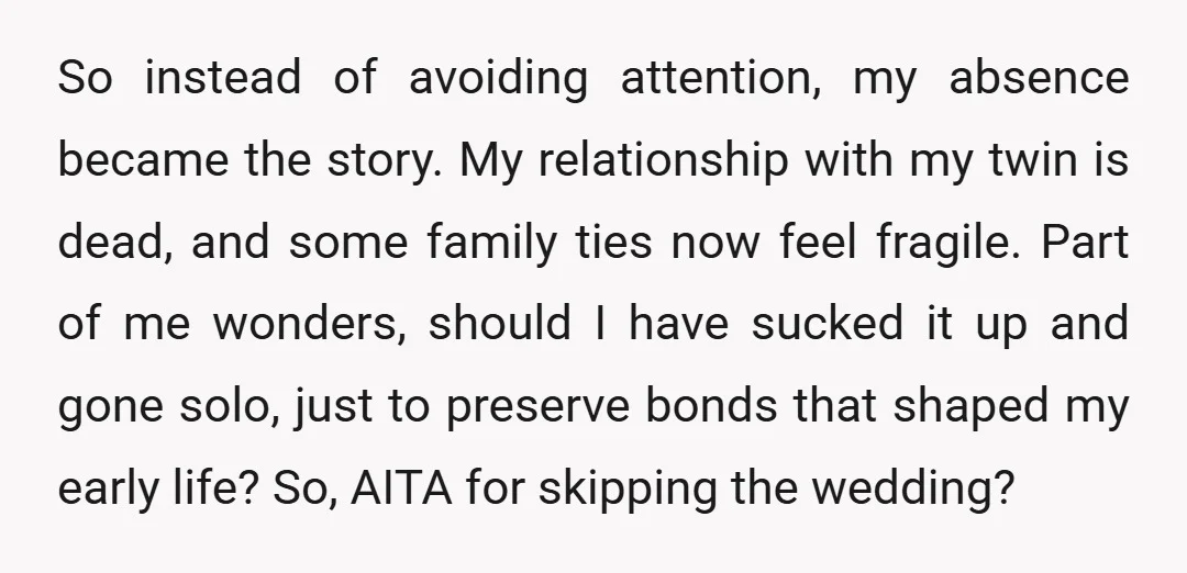 So instead of avoiding attention, my absence became the story. My relationship with my twin is dead, and some family ties now feel fragile. Part of me wonders, should I...
