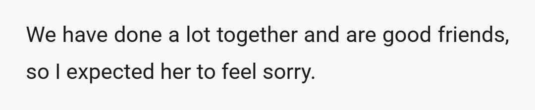 We have done a lot together and are good friends, so I expected her to feel sorry.