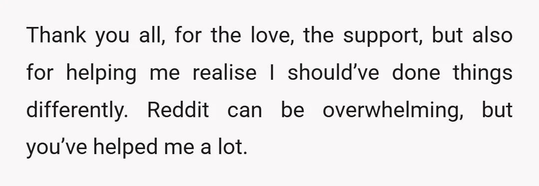 Thank you all, for the love, the support, but also for helping me realise I should’ve done things differently. Reddit can be overwhelming, but you’ve helped me a lot.