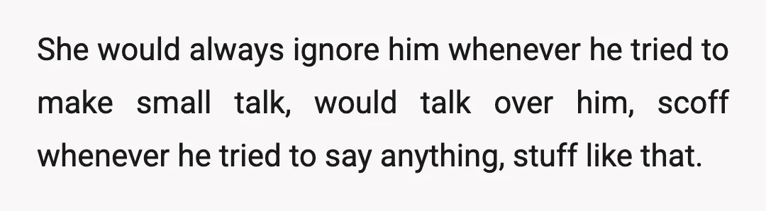 She would always ignore him whenever he tried to make small talk, would talk over him, scoff whenever he tried to say anything, stuff like that.