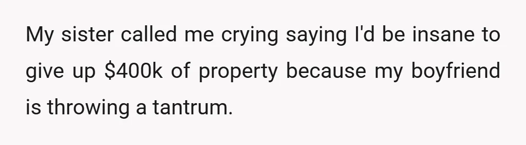My sister called me crying saying I'd be insane to give up $400k of property because my boyfriend is throwing a tantrum.