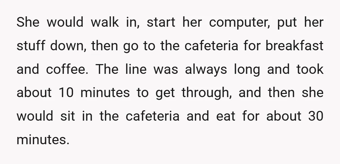 She would walk in, start her computer, put her stuff down, then go to the cafeteria for breakfast and coffee. The line was always long and took about 10 minutes...
