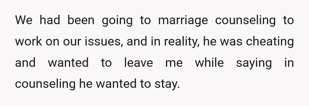 We had been going to marriage counseling to work on our issues, and in reality, he was cheating and wanted to leave me while saying in counseling he wanted to...