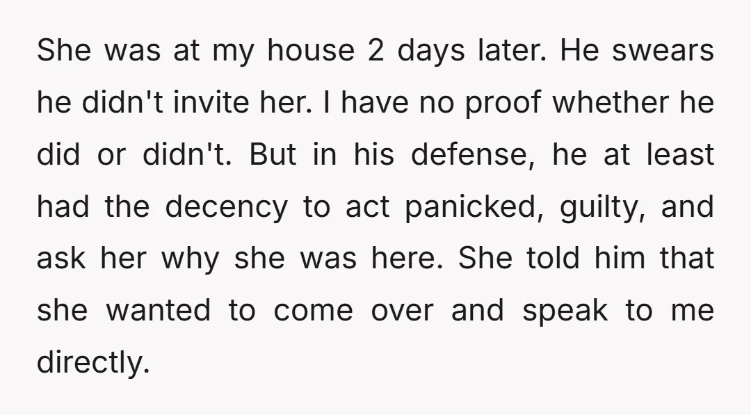 She was at my house 2 days later. He swears he didn't invite her. I have no proof whether he did or didn't. But in his defense, he at least...